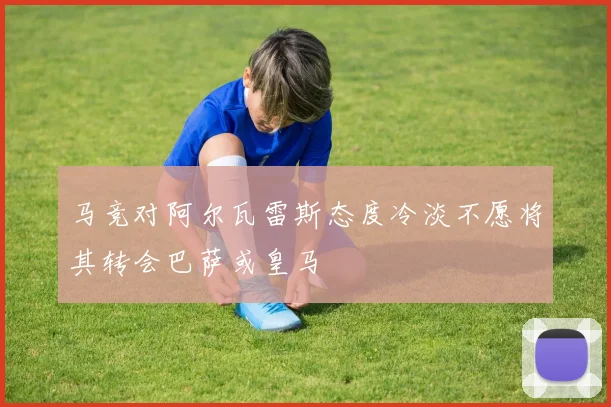 马竞对阿尔瓦雷斯态度冷淡不愿将其转会巴萨或皇马