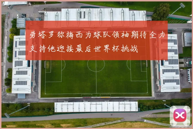劳塔罗称梅西为球队领袖期待全力支持他迎接最后世界杯挑战