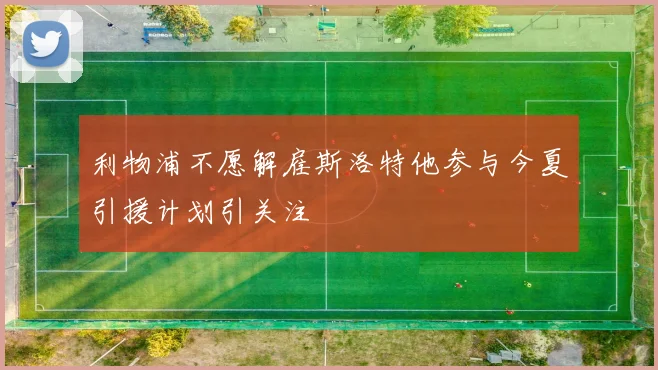 利物浦不愿解雇斯洛特他参与今夏引援计划引关注