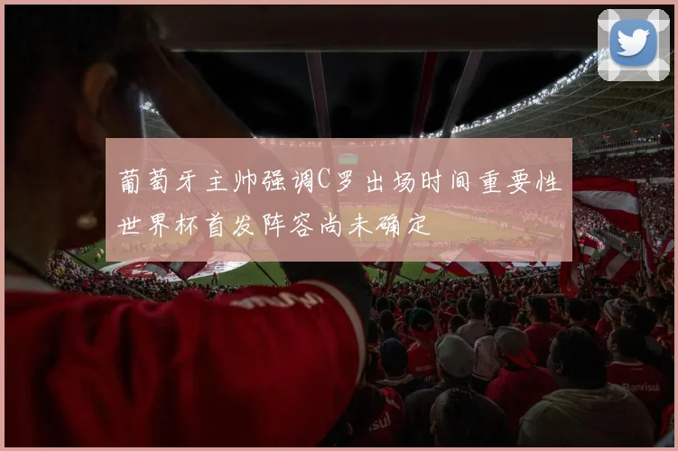 葡萄牙主帅强调C罗出场时间重要性世界杯首发阵容尚未确定
