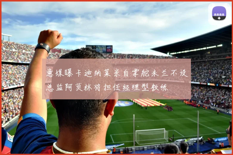 意媒曝卡迪纳莱亲自掌舵米兰不设总监阿莫林将担任经理型教练