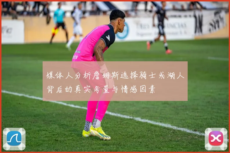 媒体人分析詹姆斯选择骑士或湖人背后的真实考量与情感因素