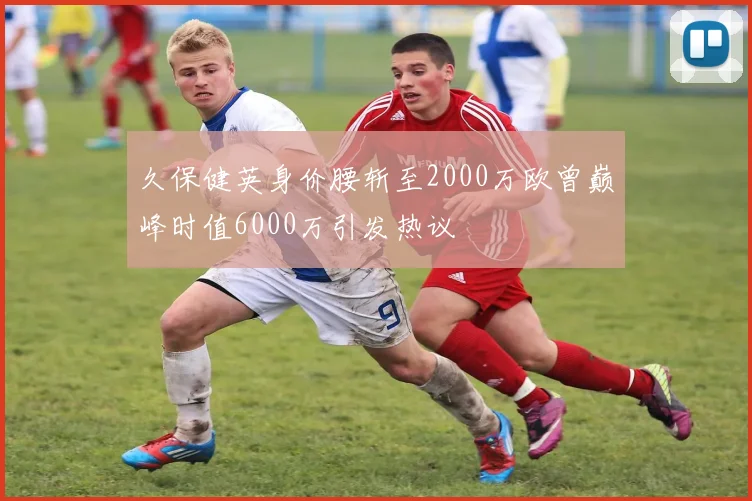 久保健英身价腰斩至2000万欧曾巅峰时值6000万引发热议