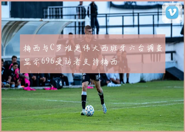 梅西与C罗谁更伟大西班牙六台调查显示696受访者支持梅西