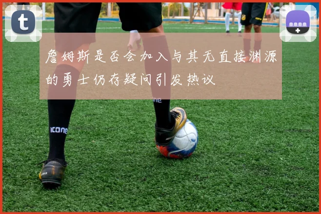 詹姆斯是否会加入与其无直接渊源的勇士仍存疑问引发热议