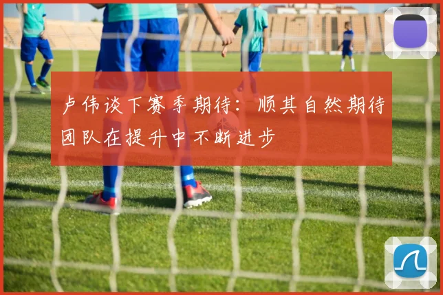 卢伟谈下赛季期待：顺其自然期待团队在提升中不断进步