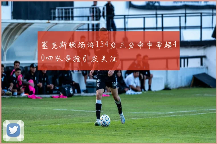 塞克斯顿场均154分三分命中率超40四队争抢引发关注