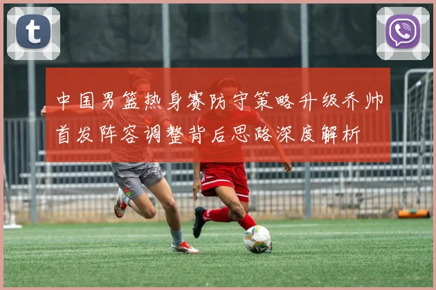 中国男篮热身赛防守策略升级乔帅首发阵容调整背后思路深度解析