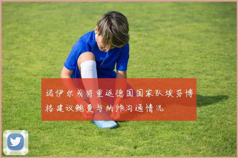 诺伊尔或将重返德国国家队埃芬博格建议鲍曼与纳帅沟通情况