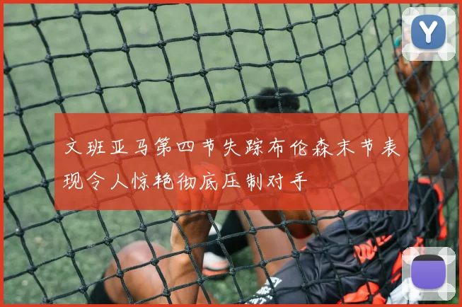 文班亚马第四节失踪布伦森末节表现令人惊艳彻底压制对手