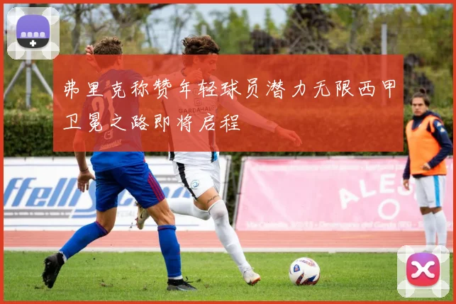 弗里克称赞年轻球员潜力无限西甲卫冕之路即将启程