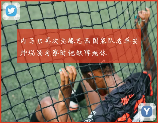 内马尔再次无缘巴西国家队名单安帅现场考察时他缺阵轮休