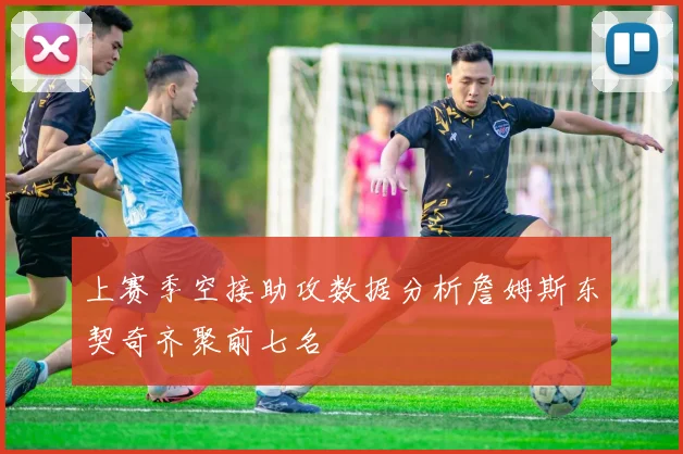 上赛季空接助攻数据分析詹姆斯东契奇齐聚前七名