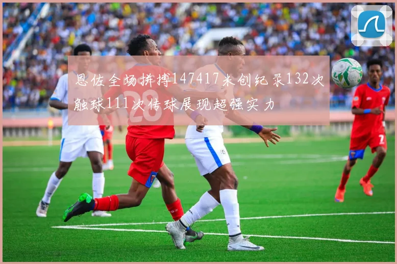 恩佐全场拼搏147417米创纪录132次触球111次传球展现超强实力