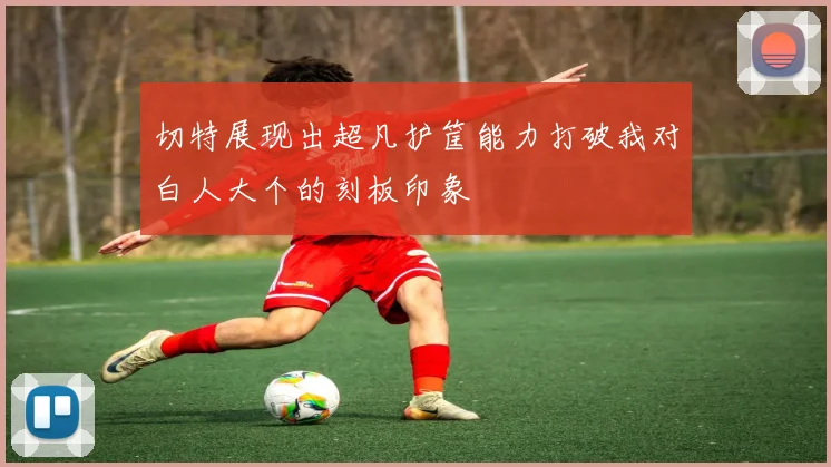 切特展现出超凡护筐能力打破我对白人大个的刻板印象