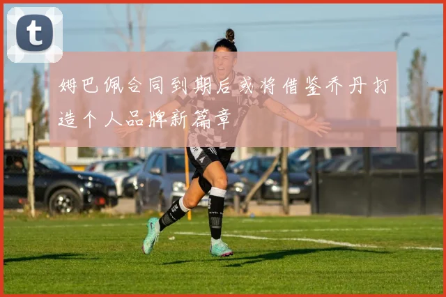 姆巴佩合同到期后或将借鉴乔丹打造个人品牌新篇章