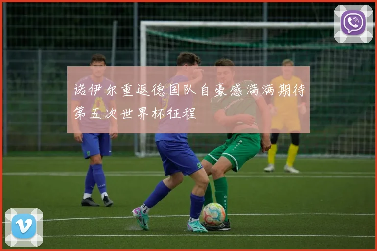 诺伊尔重返德国队自豪感满满期待第五次世界杯征程