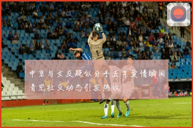 申京与女友疑似分手五年爱情瞬间清空社交动态引发热议